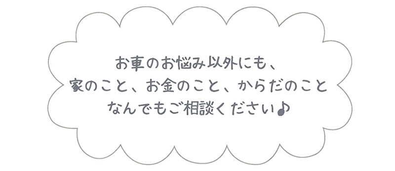 お車のお悩み以外にも、家のこと、お金のこと、からだのこと、なんでもご相談ください♪