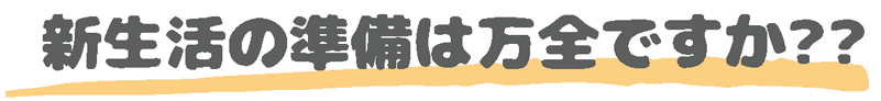 新生活の準備は万全ですか？